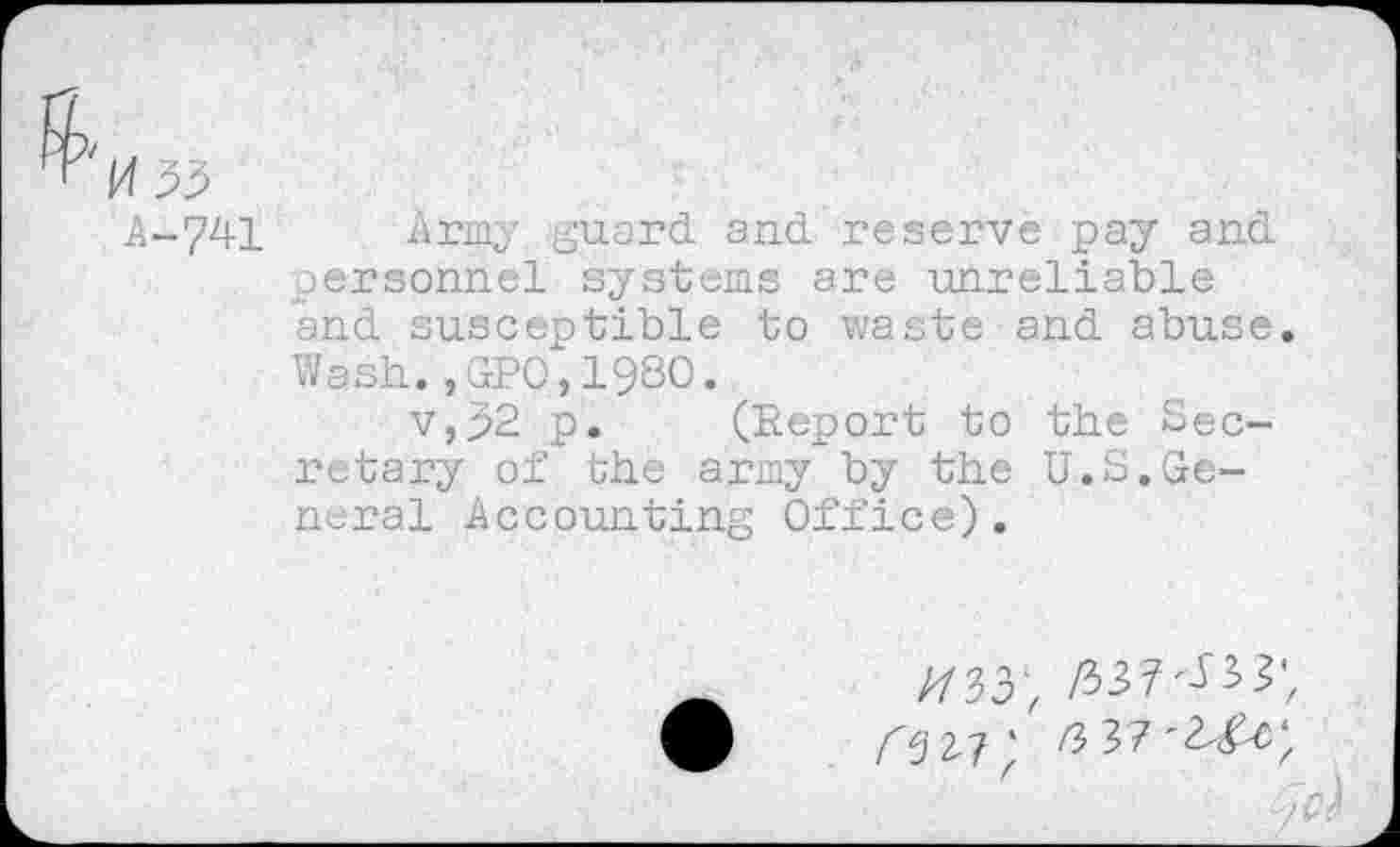 ﻿A-?41 Army guard and reserve pay and personnel systems are unreliable and susceptible to waste and abuse. Wash.,GP0,1980.
v,92 p. (Report to the Secretary of the army by the U.S.General Accounting Office).
<327; /3 37